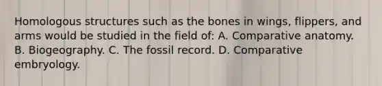 Homologous structures such as the bones in wings, flippers, and arms would be studied in the field of: A. Comparative anatomy. B. Biogeography. C. The fossil record. D. Comparative embryology.