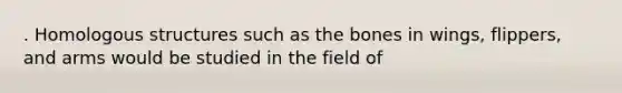 . Homologous structures such as the bones in wings, flippers, and arms would be studied in the field of