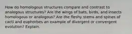 How do homologous structures compare and contrast to analogous structures? Are the wings of bats, birds, and insects homologous or analogous? Are the fleshy stems and spines of cacti and euphorbes an example of divergent or convergent evolution? Explain.