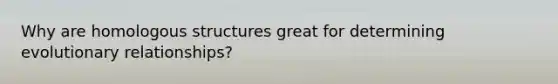 Why are homologous structures great for determining evolutionary relationships?