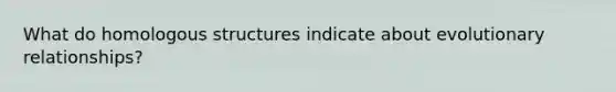 What do homologous structures indicate about evolutionary relationships?