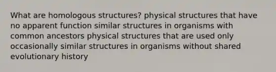 What are homologous structures? physical structures that have no apparent function similar structures in organisms with common ancestors physical structures that are used only occasionally similar structures in organisms without shared evolutionary history