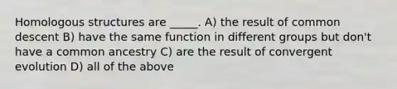 Homologous structures are _____. A) the result of common descent B) have the same function in different groups but don't have a common ancestry C) are the result of convergent evolution D) all of the above