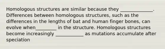 Homologous structures are similar because they ______________. Differences between homologous structures, such as the differences in the lengths of bat and human finger bones, can evolve when_________ in the structure. Homologous structures become increasingly ____________ as mutations accumulate after speciation