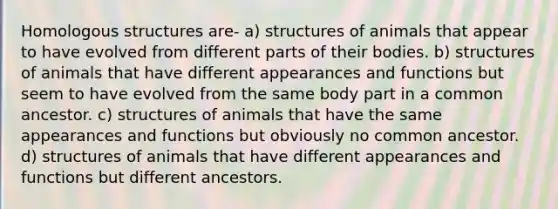 Homologous structures are- a) structures of animals that appear to have evolved from different parts of their bodies. b) structures of animals that have different appearances and functions but seem to have evolved from the same body part in a common ancestor. c) structures of animals that have the same appearances and functions but obviously no common ancestor. d) structures of animals that have different appearances and functions but different ancestors.