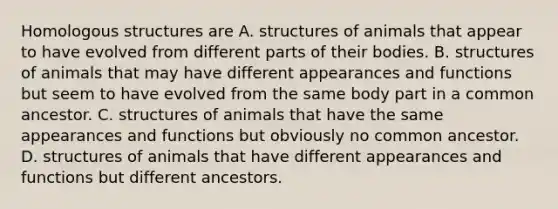 Homologous structures are A. structures of animals that appear to have evolved from different parts of their bodies. B. structures of animals that may have different appearances and functions but seem to have evolved from the same body part in a common ancestor. C. structures of animals that have the same appearances and functions but obviously no common ancestor. D. structures of animals that have different appearances and functions but different ancestors.