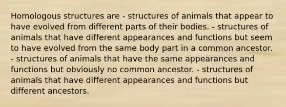 Homologous structures are - structures of animals that appear to have evolved from different parts of their bodies. - structures of animals that have different appearances and functions but seem to have evolved from the same body part in a common ancestor. - structures of animals that have the same appearances and functions but obviously no common ancestor. - structures of animals that have different appearances and functions but different ancestors.