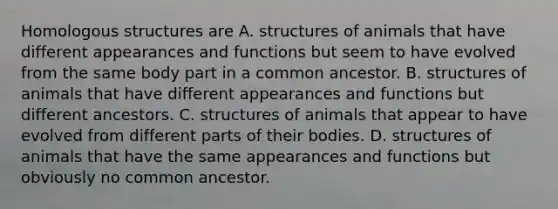 Homologous structures are A. structures of animals that have different appearances and functions but seem to have evolved from the same body part in a common ancestor. B. structures of animals that have different appearances and functions but different ancestors. C. structures of animals that appear to have evolved from different parts of their bodies. D. structures of animals that have the same appearances and functions but obviously no common ancestor.