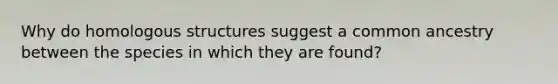 Why do homologous structures suggest a common ancestry between the species in which they are found?