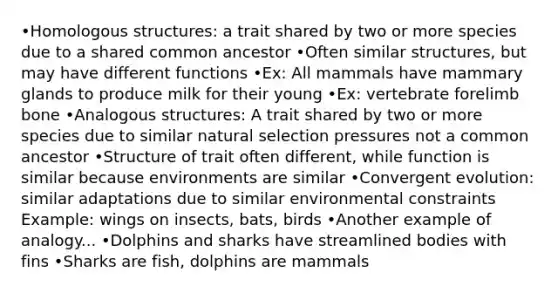 •Homologous structures: a trait shared by two or more species due to a shared common ancestor •Often similar structures, but may have different functions •Ex: All mammals have mammary glands to produce milk for their young •Ex: vertebrate forelimb bone •Analogous structures: A trait shared by two or more species due to similar natural selection pressures not a common ancestor •Structure of trait often different, while function is similar because environments are similar •Convergent evolution: similar adaptations due to similar environmental constraints Example: wings on insects, bats, birds •Another example of analogy... •Dolphins and sharks have streamlined bodies with fins •Sharks are fish, dolphins are mammals