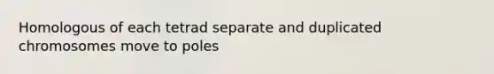 Homologous of each tetrad separate and duplicated chromosomes move to poles