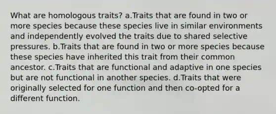 What are homologous traits? a.Traits that are found in two or more species because these species live in similar environments and independently evolved the traits due to shared selective pressures. b.Traits that are found in two or more species because these species have inherited this trait from their common ancestor. c.Traits that are functional and adaptive in one species but are not functional in another species. d.Traits that were originally selected for one function and then co-opted for a different function.