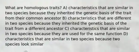 What are homologous traits? A) characteristics that are similar in two species because they inherited the genetic basis of the trait from their common ancestor B) characteristics that are different in two species because they inherited the genetic basis of the trait from a different ancestor C) characteristics that are similar in two species because they are used for the same function D) characteristics that are similar in two species because two species look similar