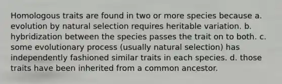 Homologous traits are found in two or more species because a. evolution by natural selection requires heritable variation. b. hybridization between the species passes the trait on to both. c. some evolutionary process (usually natural selection) has independently fashioned similar traits in each species. d. those traits have been inherited from a common ancestor.