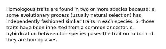 Homologous traits are found in two or more species because: a. some evolutionary process (usually natural selection) has independently fashioned simliar traits in each species. b. those traits have been inheirted from a common ancestor. c. hybirdization between the species pases the trait on to both. d. they are homoplasies.