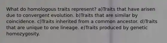 What do homologous traits represent? a)Traits that have arisen due to convergent evolution. b)Traits that are similar by coincidence. c)Traits inherited from a common ancestor. d)Traits that are unique to one lineage. e)Traits produced by genetic homozygosity.