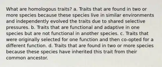 What are homologous traits? a. Traits that are found in two or more species because these species live in similar environments and independently evolved the traits due to shared selective pressures. b. Traits that are functional and adaptive in one species but are not functional in another species. c. Traits that were originally selected for one function and then co-opted for a different function. d. Traits that are found in two or more species because these species have inherited this trait from their common ancestor.