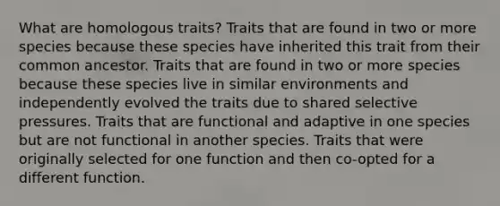 What are homologous traits? Traits that are found in two or more species because these species have inherited this trait from their common ancestor. Traits that are found in two or more species because these species live in similar environments and independently evolved the traits due to shared selective pressures. Traits that are functional and adaptive in one species but are not functional in another species. Traits that were originally selected for one function and then co-opted for a different function.