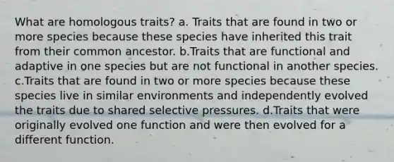 What are homologous traits? a. Traits that are found in two or more species because these species have inherited this trait from their common ancestor. b.Traits that are functional and adaptive in one species but are not functional in another species. c.Traits that are found in two or more species because these species live in similar environments and independently evolved the traits due to shared selective pressures. d.Traits that were originally evolved one function and were then evolved for a different function.