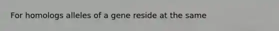 For homologs alleles of a gene reside at the same