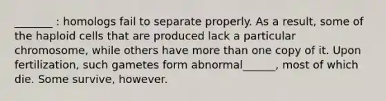 _______ : homologs fail to separate properly. As a result, some of the haploid cells that are produced lack a particular chromosome, while others have more than one copy of it. Upon fertilization, such gametes form abnormal______, most of which die. Some survive, however.