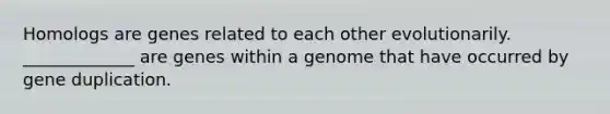 Homologs are genes related to each other evolutionarily. _____________ are genes within a genome that have occurred by gene duplication.