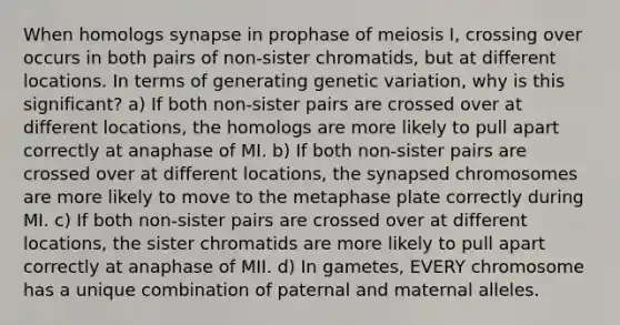 When homologs synapse in prophase of meiosis I, crossing over occurs in both pairs of non-sister chromatids, but at different locations. In terms of generating genetic variation, why is this significant? a) If both non-sister pairs are crossed over at different locations, the homologs are more likely to pull apart correctly at anaphase of MI. b) If both non-sister pairs are crossed over at different locations, the synapsed chromosomes are more likely to move to the metaphase plate correctly during MI. c) If both non-sister pairs are crossed over at different locations, the sister chromatids are more likely to pull apart correctly at anaphase of MII. d) In gametes, EVERY chromosome has a unique combination of paternal and maternal alleles.