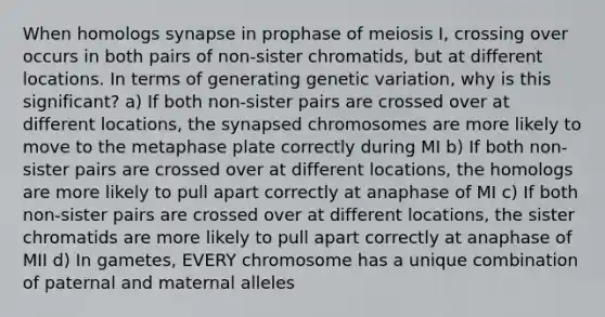 When homologs synapse in prophase of meiosis I, crossing over occurs in both pairs of non-sister chromatids, but at different locations. In terms of generating genetic variation, why is this significant? a) If both non-sister pairs are crossed over at different locations, the synapsed chromosomes are more likely to move to the metaphase plate correctly during MI b) If both non-sister pairs are crossed over at different locations, the homologs are more likely to pull apart correctly at anaphase of MI c) If both non-sister pairs are crossed over at different locations, the sister chromatids are more likely to pull apart correctly at anaphase of MII d) In gametes, EVERY chromosome has a unique combination of paternal and maternal alleles