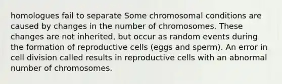 homologues fail to separate Some chromosomal conditions are caused by changes in the number of chromosomes. These changes are not inherited, but occur as random events during the formation of reproductive cells (eggs and sperm). An error in cell division called results in reproductive cells with an abnormal number of chromosomes.