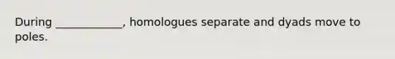 During ____________, homologues separate and dyads move to poles.