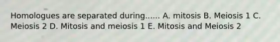 Homologues are separated during...... A. mitosis B. Meiosis 1 C. Meiosis 2 D. Mitosis and meiosis 1 E. Mitosis and Meiosis 2