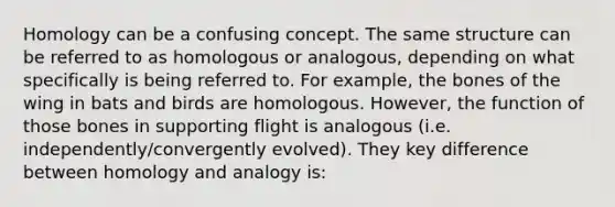 Homology can be a confusing concept. The same structure can be referred to as homologous or analogous, depending on what specifically is being referred to. For example, the bones of the wing in bats and birds are homologous. However, the function of those bones in supporting flight is analogous (i.e. independently/convergently evolved). They key difference between homology and analogy is: