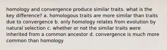 homology and convergence produce similar traits. what is the key difference? a. homologous traits are more similar than traits due to convergence b. only homology relates from evolution by natural selection c. whether or not the similar traits were inherited from a common ancestor d. convergence is much more common than homology