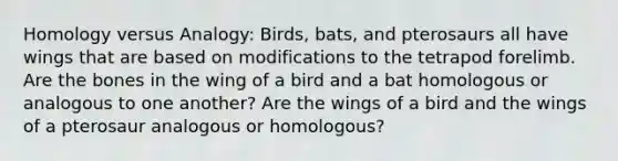 Homology versus Analogy: Birds, bats, and pterosaurs all have wings that are based on modifications to the tetrapod forelimb. Are the bones in the wing of a bird and a bat homologous or analogous to one another? Are the wings of a bird and the wings of a pterosaur analogous or homologous?