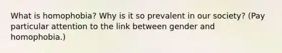 What is homophobia? Why is it so prevalent in our society? (Pay particular attention to the link between gender and homophobia.)
