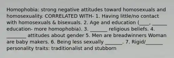 Homophobia: strong negative attitudes toward homosexuals and homosexuality. CORRELATED WITH- 1. Having little/no contact with homosexuals & bisexuals. 2. Age and education (____, ______ education- more homophobia). 3. _______ religious beliefs. 4. ________ attitudes about gender 5. Men are breadwinners Woman are baby makers. 6. Being less sexually _______. 7. Rigid/_______ personality traits: traditionalist and stubborn