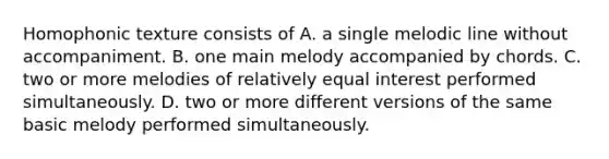 Homophonic texture consists of A. a single melodic line without accompaniment. B. one main melody accompanied by chords. C. two or more melodies of relatively equal interest performed simultaneously. D. two or more different versions of the same basic melody performed simultaneously.