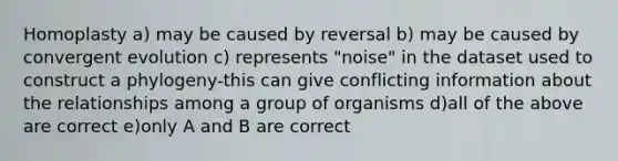 Homoplasty a) may be caused by reversal b) may be caused by convergent evolution c) represents "noise" in the dataset used to construct a phylogeny-this can give conflicting information about the relationships among a group of organisms d)all of the above are correct e)only A and B are correct