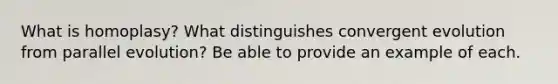 What is homoplasy? What distinguishes convergent evolution from parallel evolution? Be able to provide an example of each.