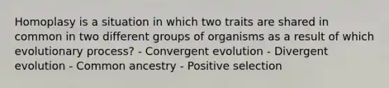 Homoplasy is a situation in which two traits are shared in common in two different groups of organisms as a result of which evolutionary process? - Convergent evolution - Divergent evolution - Common ancestry - Positive selection