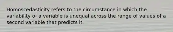 Homoscedasticity refers to the circumstance in which the variability of a variable is unequal across the range of values of a second variable that predicts it.