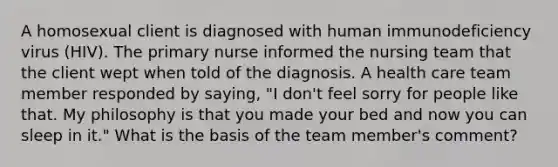 A homosexual client is diagnosed with human immunodeficiency virus (HIV). The primary nurse informed the nursing team that the client wept when told of the diagnosis. A health care team member responded by saying, "I don't feel sorry for people like that. My philosophy is that you made your bed and now you can sleep in it." What is the basis of the team member's comment?