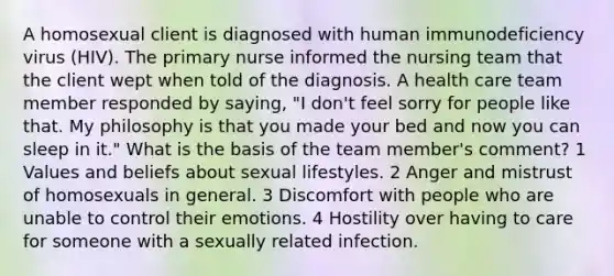 A homosexual client is diagnosed with human immunodeficiency virus (HIV). The primary nurse informed the nursing team that the client wept when told of the diagnosis. A health care team member responded by saying, "I don't feel sorry for people like that. My philosophy is that you made your bed and now you can sleep in it." What is the basis of the team member's comment? 1 Values and beliefs about sexual lifestyles. 2 Anger and mistrust of homosexuals in general. 3 Discomfort with people who are unable to control their emotions. 4 Hostility over having to care for someone with a sexually related infection.