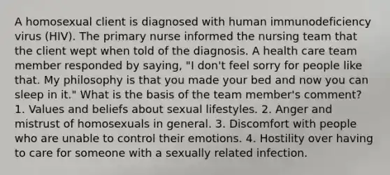 A homosexual client is diagnosed with human immunodeficiency virus (HIV). The primary nurse informed the nursing team that the client wept when told of the diagnosis. A health care team member responded by saying, "I don't feel sorry for people like that. My philosophy is that you made your bed and now you can sleep in it." What is the basis of the team member's comment? 1. Values and beliefs about sexual lifestyles. 2. Anger and mistrust of homosexuals in general. 3. Discomfort with people who are unable to control their emotions. 4. Hostility over having to care for someone with a sexually related infection.