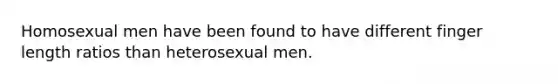 Homosexual men have been found to have different finger length ratios than heterosexual men.