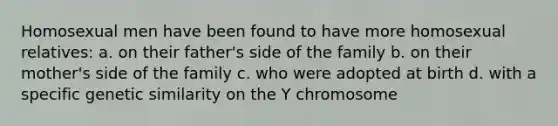 Homosexual men have been found to have more homosexual relatives: a. on their father's side of the family b. on their mother's side of the family c. who were adopted at birth d. with a specific genetic similarity on the Y chromosome