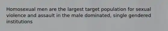 Homosexual men are the largest target population for sexual violence and assault in the male dominated, single gendered institutions