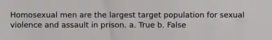 Homosexual men are the largest target population for sexual violence and assault in prison. a. True b. False