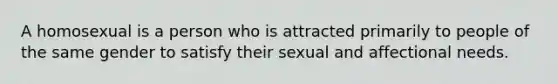 A homosexual is a person who is attracted primarily to people of the same gender to satisfy their sexual and affectional needs.