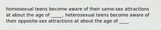 homosexual teens become aware of their same-sex attractions at about the age of _____. heterosexual teens become aware of their opposite-sex attractions at about the age of ____.